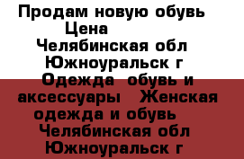 Продам новую обувь › Цена ­ 1 200 - Челябинская обл., Южноуральск г. Одежда, обувь и аксессуары » Женская одежда и обувь   . Челябинская обл.,Южноуральск г.